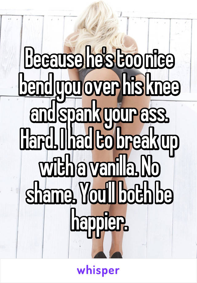 Because he's too nice bend you over his knee and spank your ass. Hard. I had to break up with a vanilla. No shame. You'll both be happier.