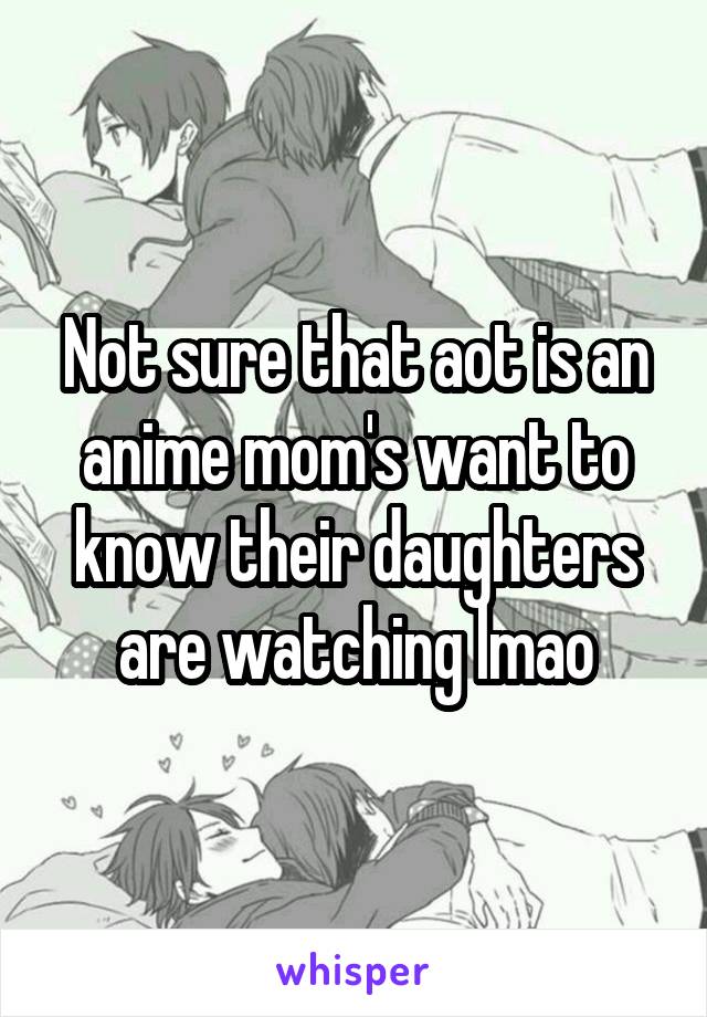 Not sure that aot is an anime mom's want to know their daughters are watching lmao