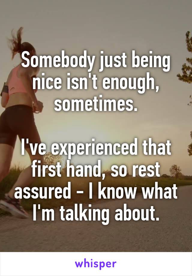 Somebody just being nice isn't enough, sometimes.

I've experienced that first hand, so rest assured - I know what I'm talking about.