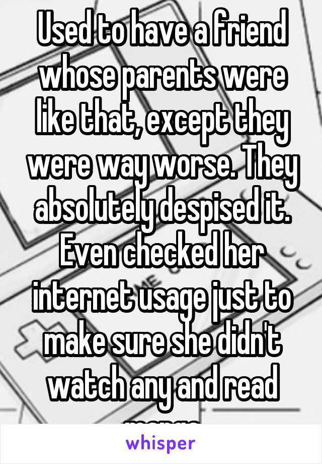 Used to have a friend whose parents were like that, except they were way worse. They absolutely despised it. Even checked her internet usage just to make sure she didn't watch any and read manga