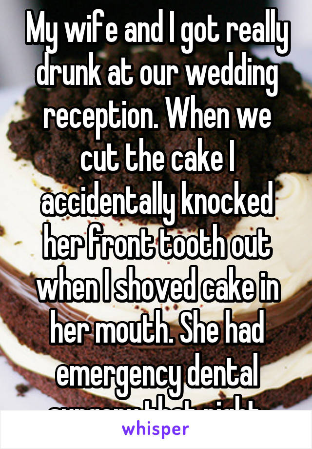 My wife and I got really drunk at our wedding reception. When we cut the cake I accidentally knocked her front tooth out when I shoved cake in her mouth. She had emergency dental surgery that night.