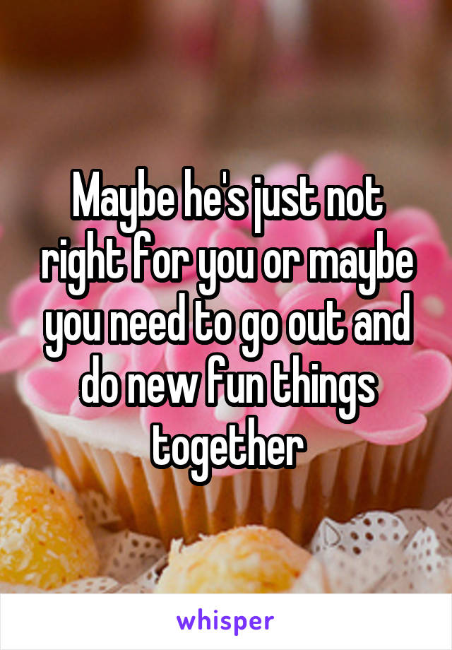 Maybe he's just not right for you or maybe you need to go out and do new fun things together