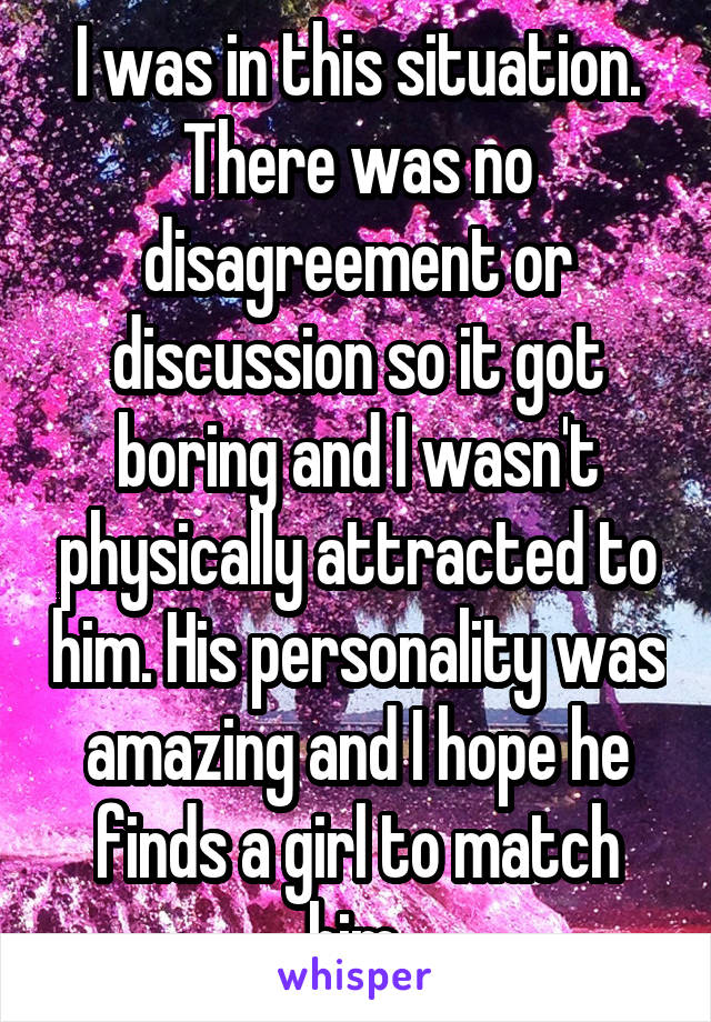 I was in this situation. There was no disagreement or discussion so it got boring and I wasn't physically attracted to him. His personality was amazing and I hope he finds a girl to match him.