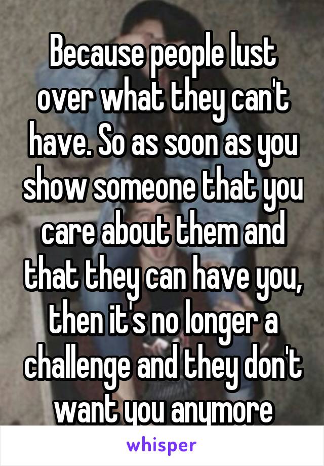 Because people lust over what they can't have. So as soon as you show someone that you care about them and that they can have you, then it's no longer a challenge and they don't want you anymore