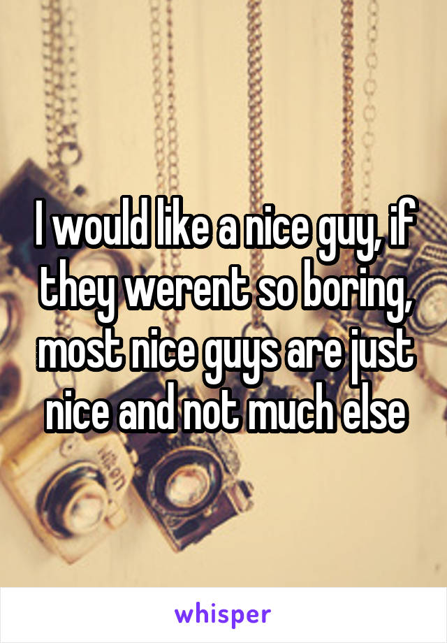 I would like a nice guy, if they werent so boring, most nice guys are just nice and not much else