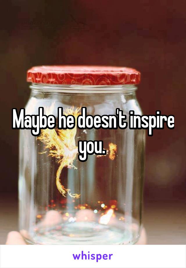 Maybe he doesn't inspire you. 