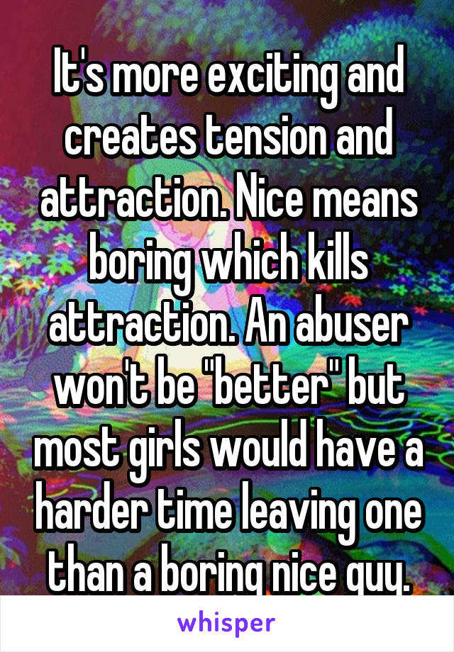 It's more exciting and creates tension and attraction. Nice means boring which kills attraction. An abuser won't be "better" but most girls would have a harder time leaving one than a boring nice guy.