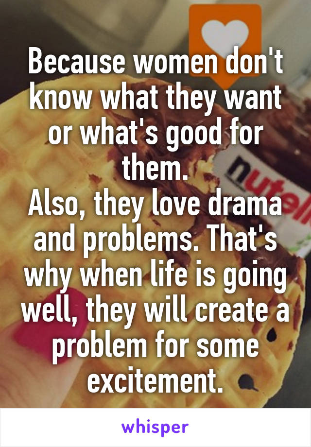 Because women don't know what they want or what's good for them.
Also, they love drama and problems. That's why when life is going well, they will create a problem for some excitement.