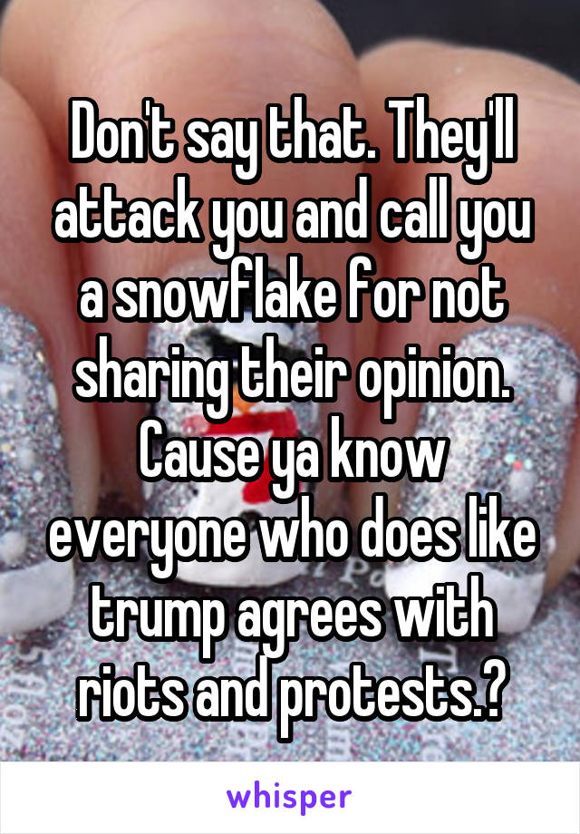 Don't say that. They'll attack you and call you a snowflake for not sharing their opinion. Cause ya know everyone who does like trump agrees with riots and protests.😒