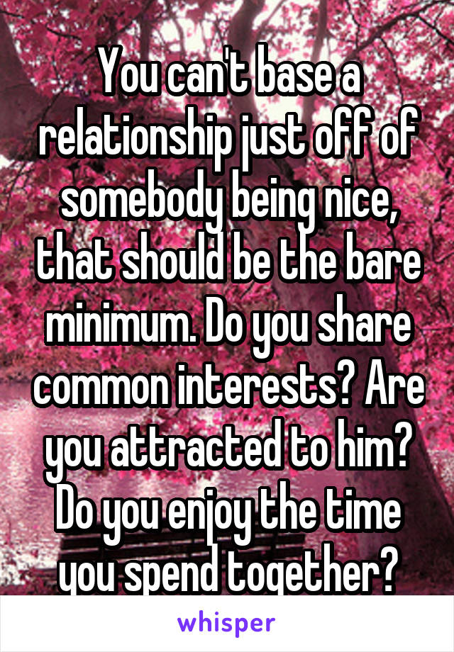 You can't base a relationship just off of somebody being nice, that should be the bare minimum. Do you share common interests? Are you attracted to him? Do you enjoy the time you spend together?