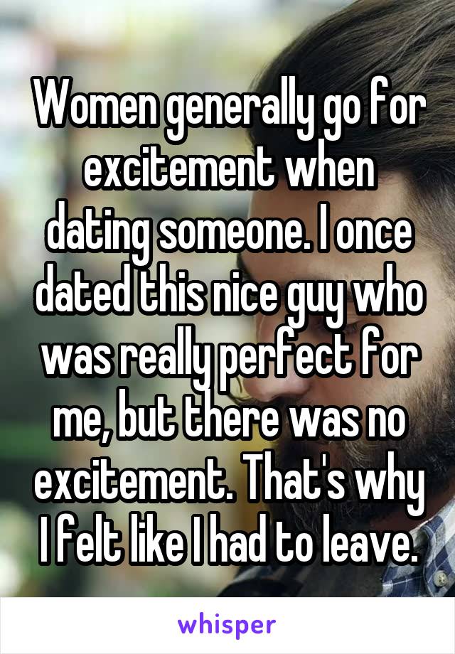 Women generally go for excitement when dating someone. I once dated this nice guy who was really perfect for me, but there was no excitement. That's why I felt like I had to leave.