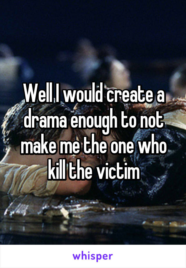 Well I would create a drama enough to not make me the one who kill the victim