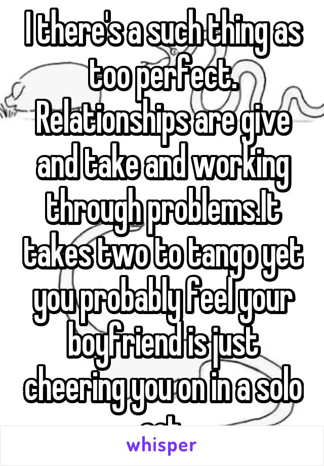 I there's a such thing as too perfect. Relationships are give and take and working through problems.It takes two to tango yet you probably feel your boyfriend is just cheering you on in a solo act.