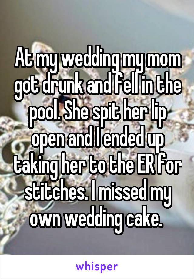 At my wedding my mom got drunk and fell in the pool. She spit her lip open and I ended up taking her to the ER for stitches. I missed my own wedding cake. 