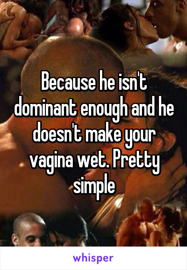 Because he isn't dominant enough and he doesn't make your vagina wet. Pretty simple