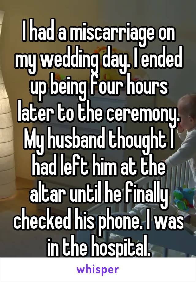 I had a miscarriage on my wedding day. I ended up being four hours later to the ceremony. My husband thought I had left him at the altar until he finally checked his phone. I was in the hospital.