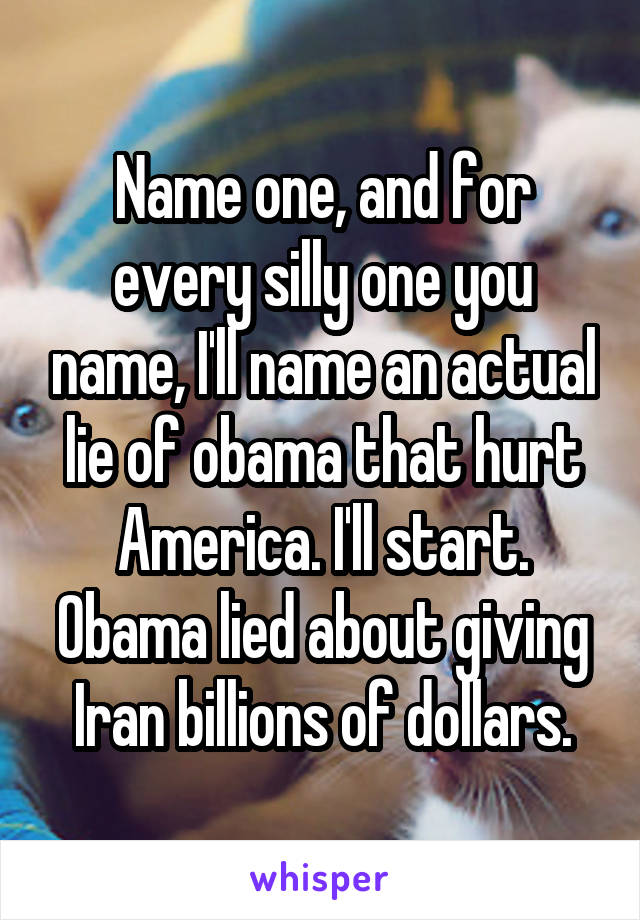 Name one, and for every silly one you name, I'll name an actual lie of obama that hurt America. I'll start. Obama lied about giving Iran billions of dollars.