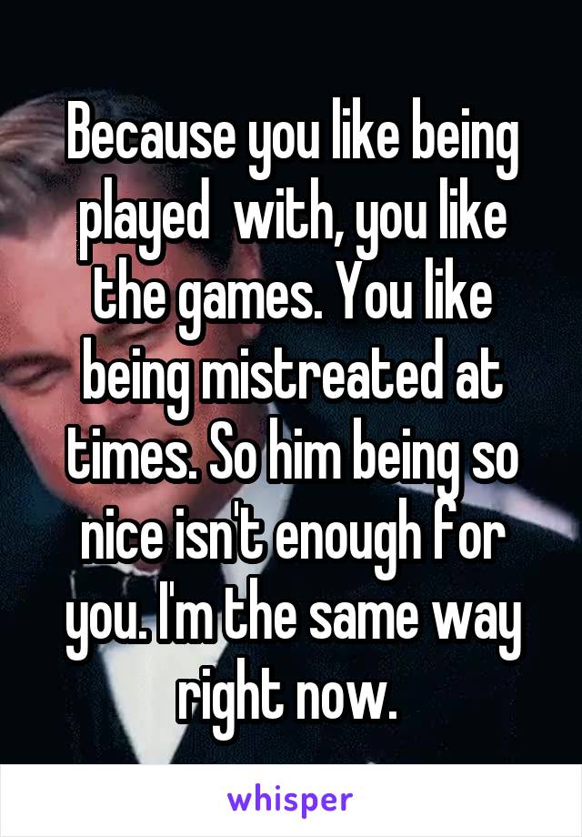 Because you like being played  with, you like the games. You like being mistreated at times. So him being so nice isn't enough for you. I'm the same way right now. 