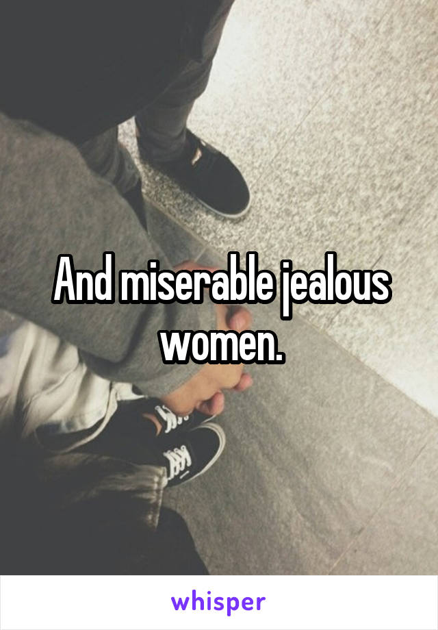 And miserable jealous women.