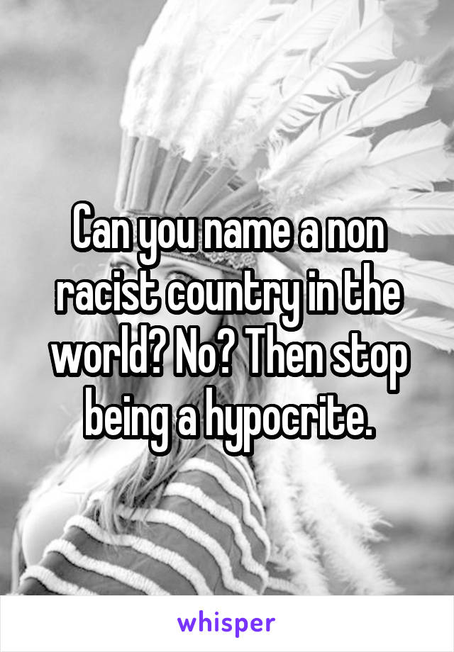 Can you name a non racist country in the world? No? Then stop being a hypocrite.