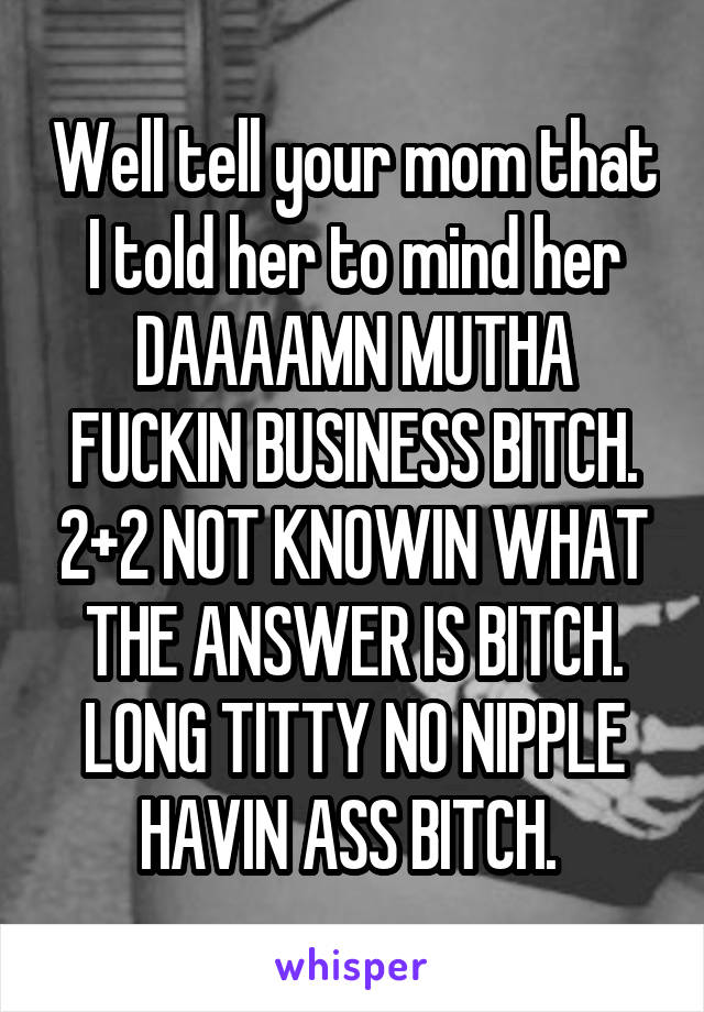 Well tell your mom that I told her to mind her DAAAAMN MUTHA FUCKIN BUSINESS BITCH. 2+2 NOT KNOWIN WHAT THE ANSWER IS BITCH. LONG TITTY NO NIPPLE HAVIN ASS BITCH. 