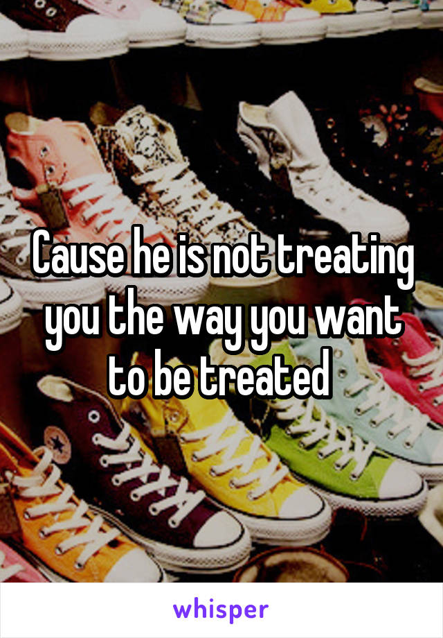 Cause he is not treating you the way you want to be treated 