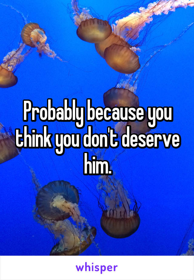 Probably because you think you don't deserve him.