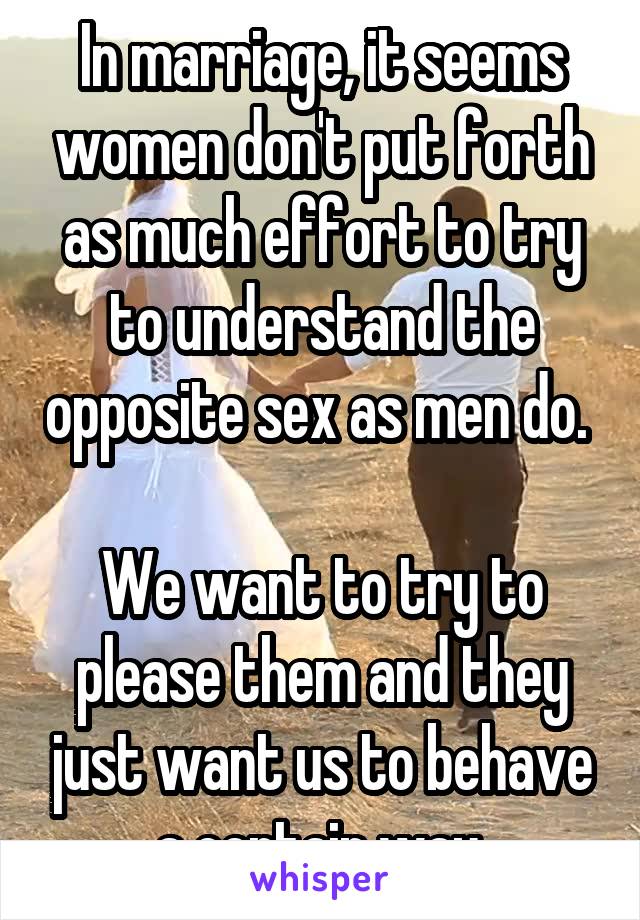 In marriage, it seems women don't put forth as much effort to try to understand the opposite sex as men do. 

We want to try to please them and they just want us to behave a certain way.