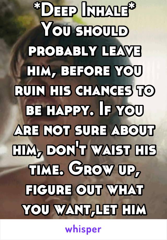 *Deep Inhale*
You should probably leave him, before you ruin his chances to be happy. If you are not sure about him, don't waist his time. Grow up, figure out what you want,let him move on...