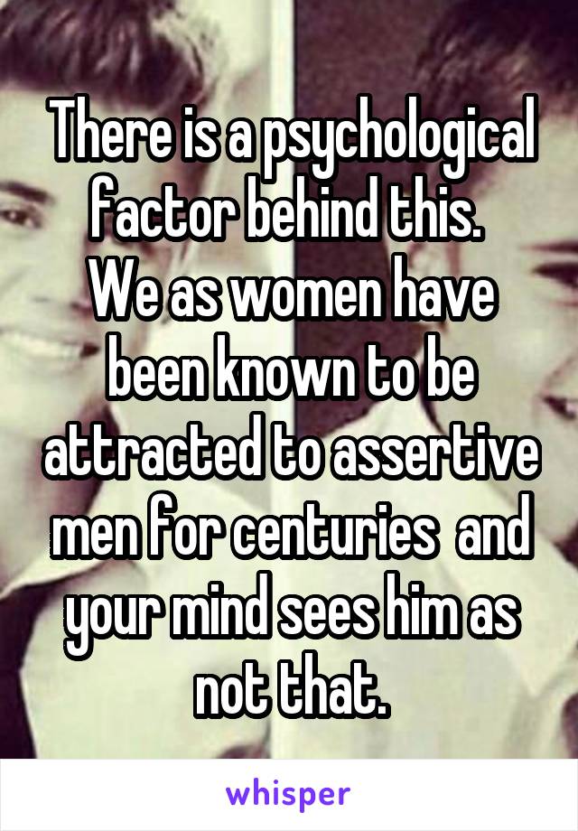 There is a psychological factor behind this. 
We as women have been known to be attracted to assertive men for centuries  and your mind sees him as not that.