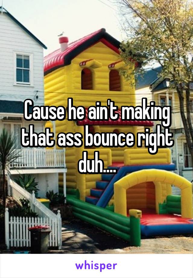 Cause he ain't making that ass bounce right duh....