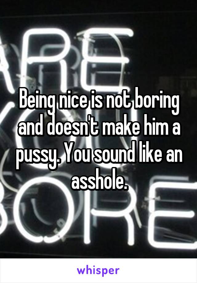 Being nice is not boring and doesn't make him a pussy. You sound like an asshole.