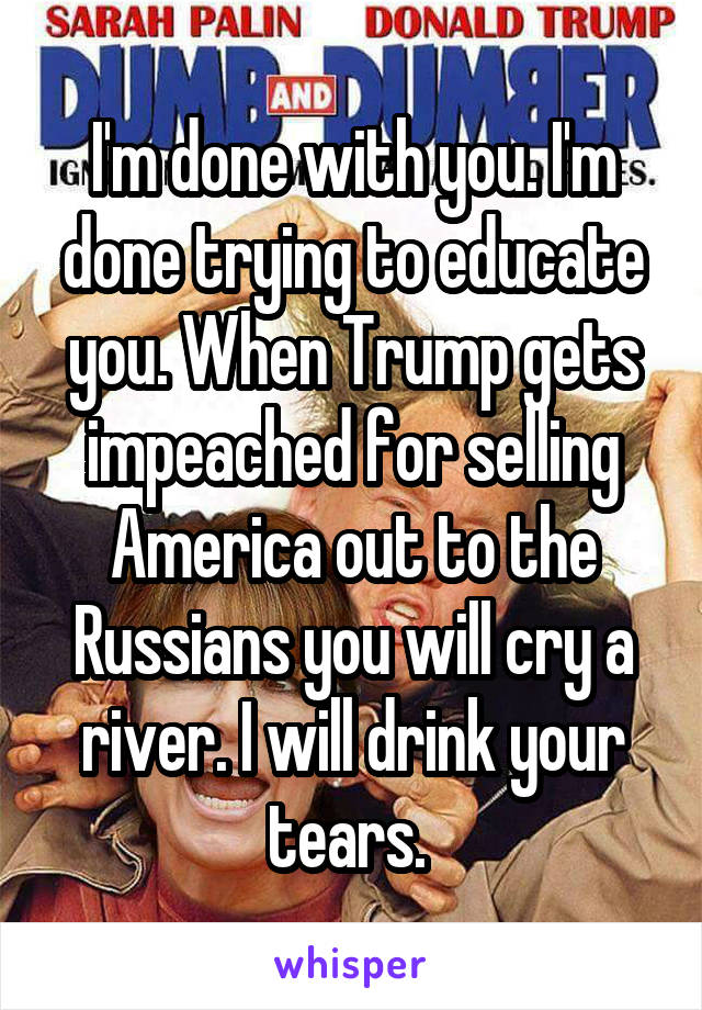 I'm done with you. I'm done trying to educate you. When Trump gets impeached for selling America out to the Russians you will cry a river. I will drink your tears. 