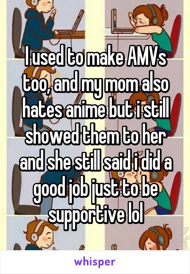 I used to make AMVs too, and my mom also hates anime but i still showed them to her and she still said i did a good job just to be supportive lol