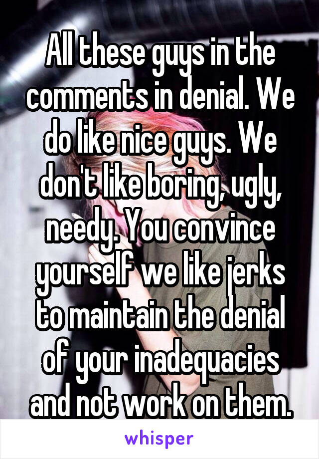 All these guys in the comments in denial. We do like nice guys. We don't like boring, ugly, needy. You convince yourself we like jerks to maintain the denial of your inadequacies and not work on them.