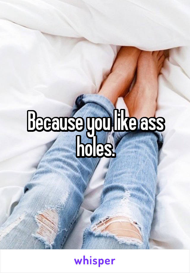 Because you like ass holes.