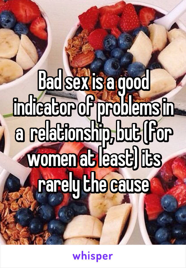 Bad sex is a good indicator of problems in a  relationship, but (for women at least) its rarely the cause