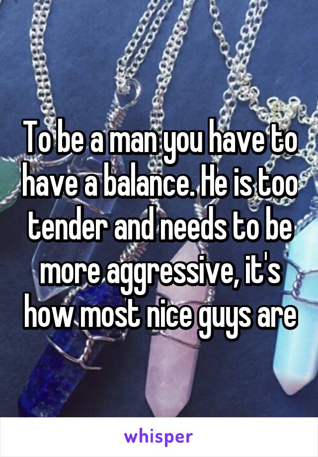 To be a man you have to have a balance. He is too tender and needs to be more aggressive, it's how most nice guys are