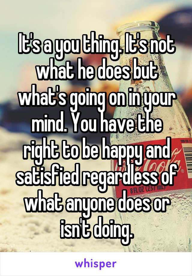 It's a you thing. It's not what he does but what's going on in your mind. You have the right to be happy and satisfied regardless of what anyone does or isn't doing.