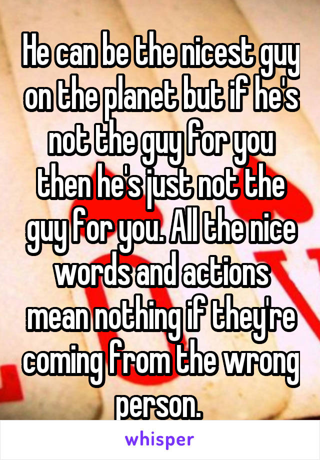 He can be the nicest guy on the planet but if he's not the guy for you then he's just not the guy for you. All the nice words and actions mean nothing if they're coming from the wrong person. 