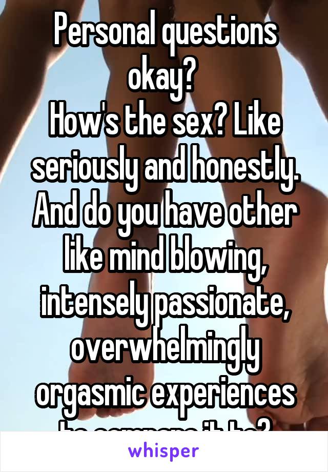 Personal questions okay? 
How's the sex? Like seriously and honestly. And do you have other like mind blowing, intensely passionate, overwhelmingly orgasmic experiences to compare it to?