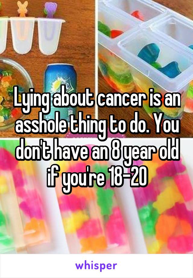 Lying about cancer is an asshole thing to do. You don't have an 8 year old if you're 18-20