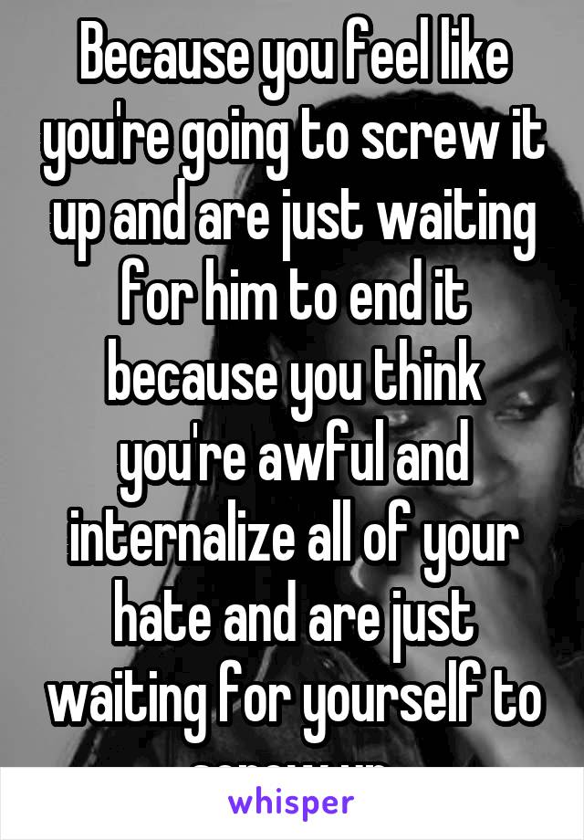 Because you feel like you're going to screw it up and are just waiting for him to end it because you think you're awful and internalize all of your hate and are just waiting for yourself to screw up.