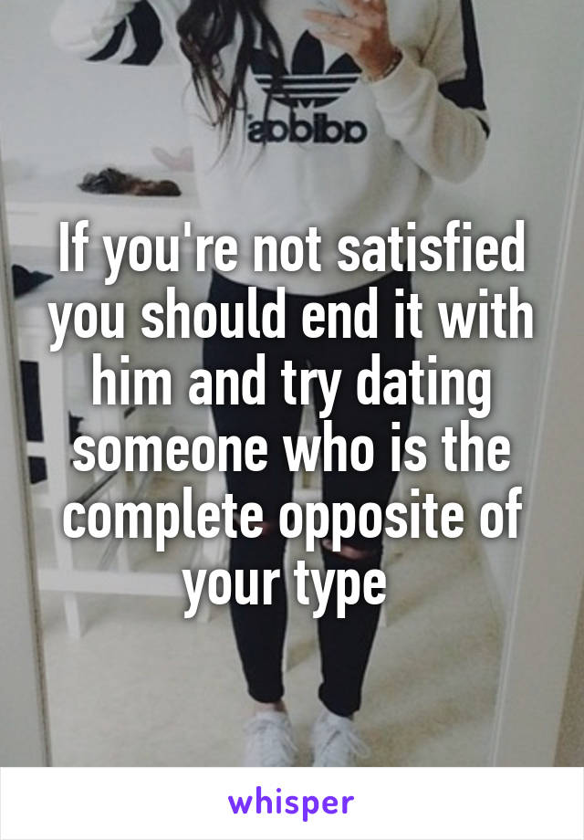 If you're not satisfied you should end it with him and try dating someone who is the complete opposite of your type 