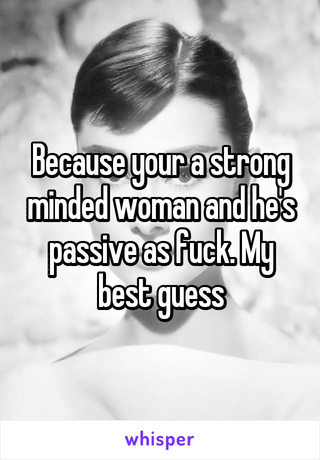 Because your a strong minded woman and he's passive as fuck. My best guess