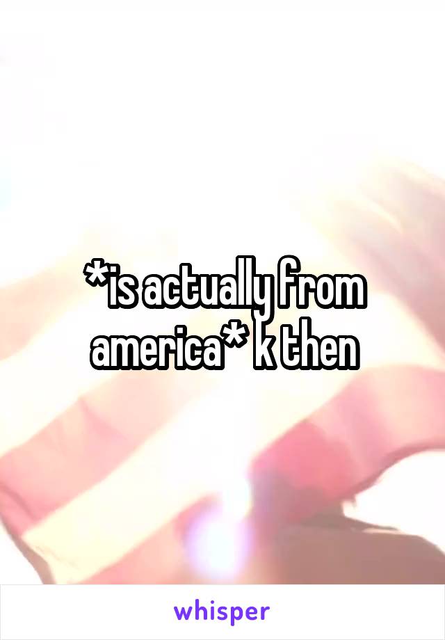 *is actually from america* k then