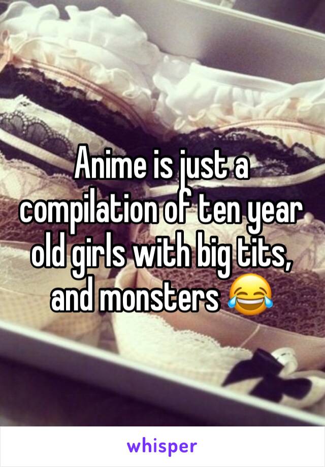 Anime is just a compilation of ten year old girls with big tits, and monsters 😂