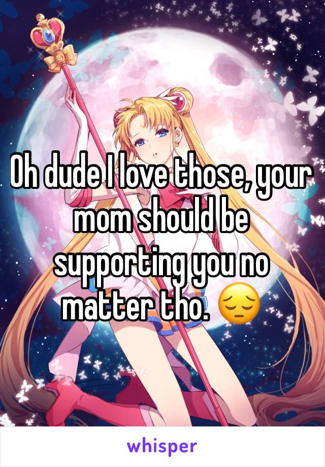 Oh dude I love those, your mom should be supporting you no matter tho. 😔