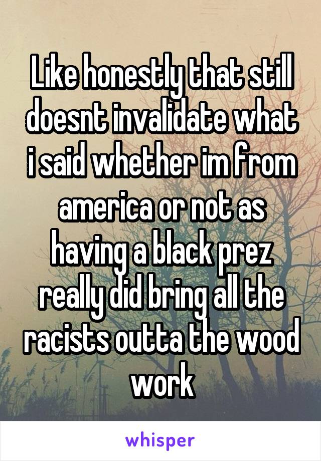 Like honestly that still doesnt invalidate what i said whether im from america or not as having a black prez really did bring all the racists outta the wood work