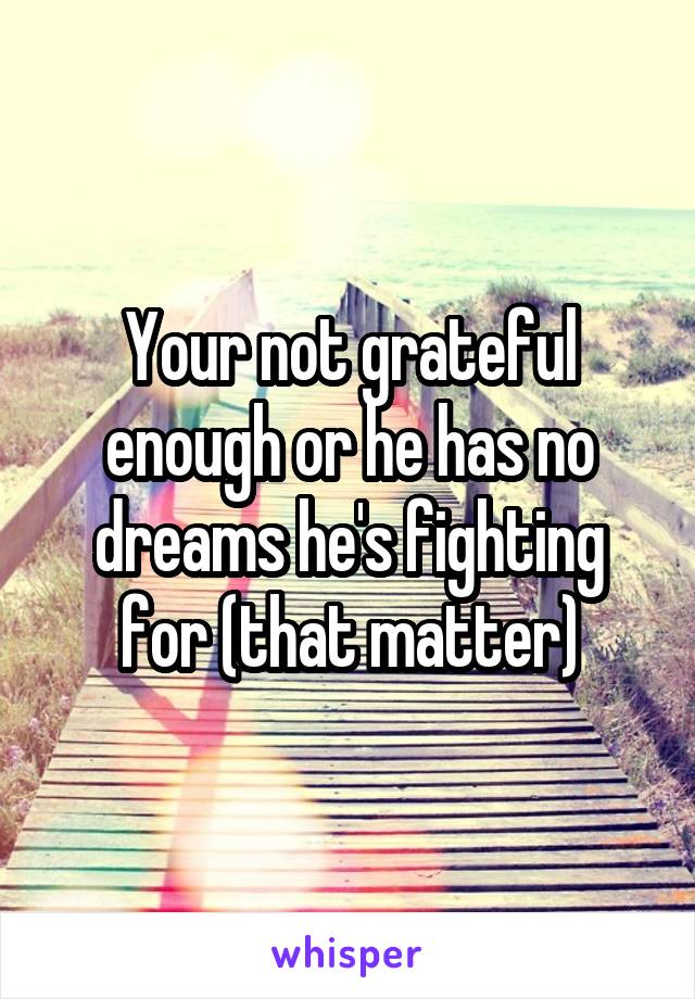 Your not grateful enough or he has no dreams he's fighting for (that matter)